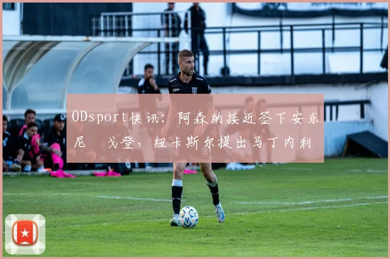ODsport快讯:阿森纳接近签下安东尼・戈登,纽卡斯尔提出马丁内利交换条件_交易_球员_谈判