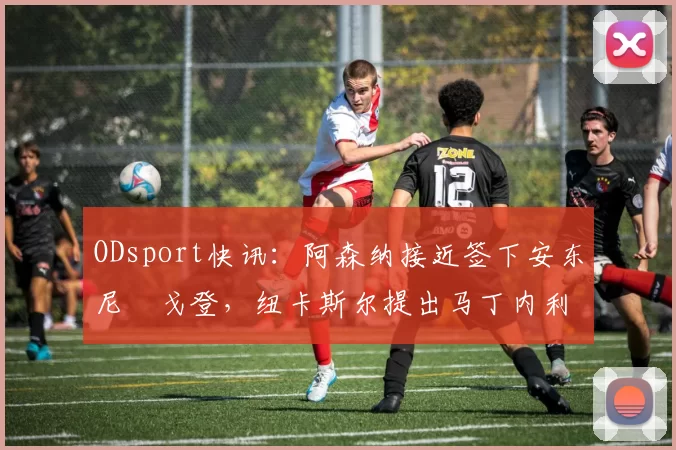 ODsport快讯:阿森纳接近签下安东尼・戈登,纽卡斯尔提出马丁内利交换条件_交易_球员_谈判
