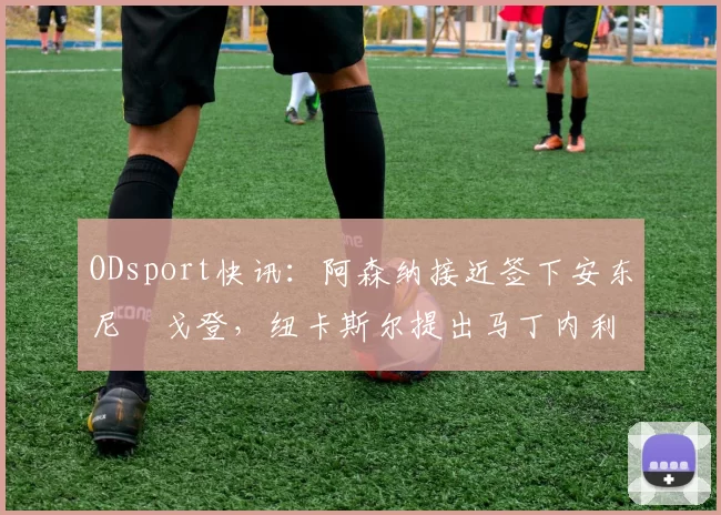 ODsport快讯：阿森纳接近签下安东尼・戈登，纽卡斯尔提出马丁内利交换条件_交易_球员_谈判