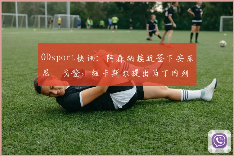 ODsport快讯:阿森纳接近签下安东尼・戈登,纽卡斯尔提出马丁内利交换条件_交易_球员_谈判