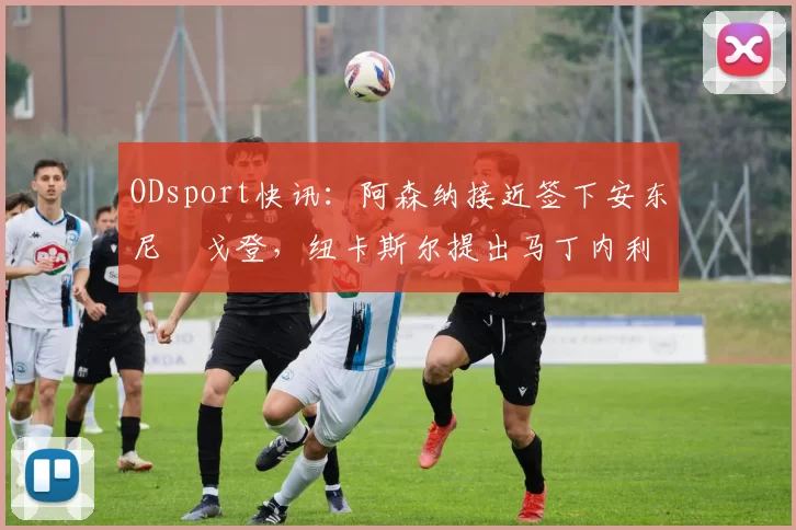ODsport快讯：阿森纳接近签下安东尼・戈登，纽卡斯尔提出马丁内利交换条件_交易_球员_谈判