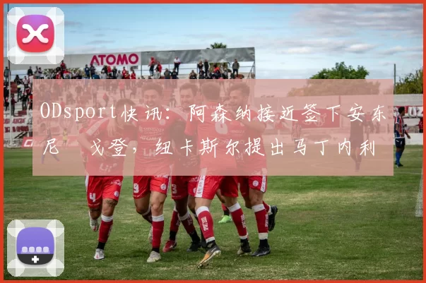 ODsport快讯：阿森纳接近签下安东尼・戈登，纽卡斯尔提出马丁内利交换条件_交易_球员_谈判