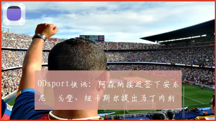 ODsport快讯：阿森纳接近签下安东尼・戈登，纽卡斯尔提出马丁内利交换条件_交易_球员_谈判