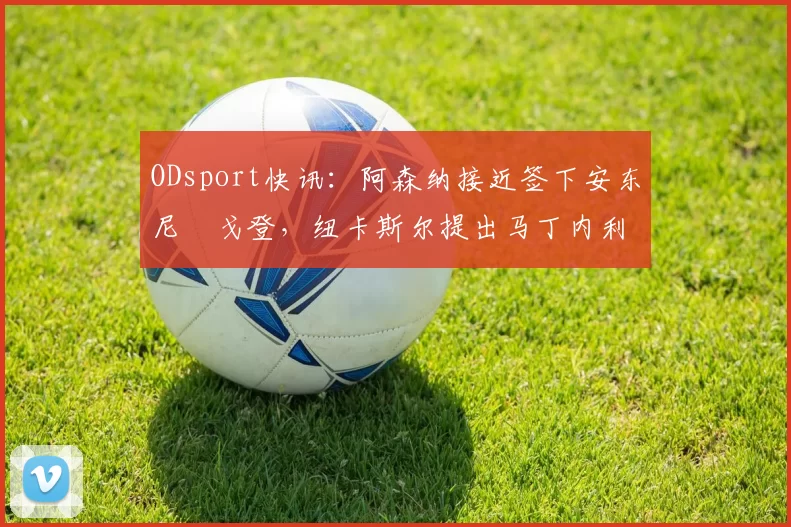 ODsport快讯：阿森纳接近签下安东尼・戈登，纽卡斯尔提出马丁内利交换条件_交易_球员_谈判