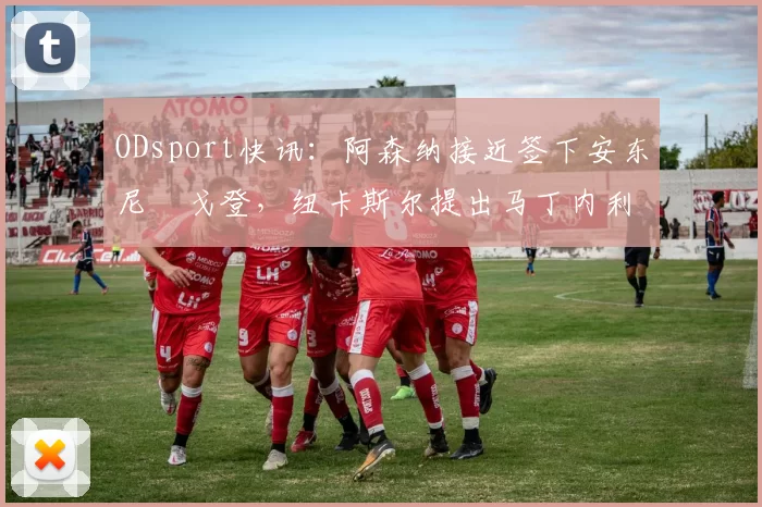 ODsport快讯:阿森纳接近签下安东尼・戈登,纽卡斯尔提出马丁内利交换条件_交易_球员_谈判