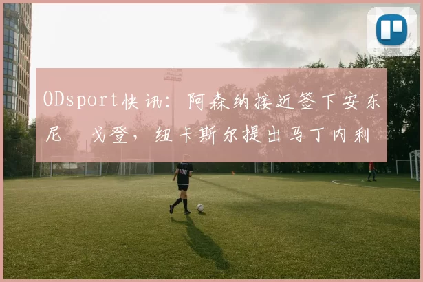 ODsport快讯：阿森纳接近签下安东尼・戈登，纽卡斯尔提出马丁内利交换条件_交易_球员_谈判