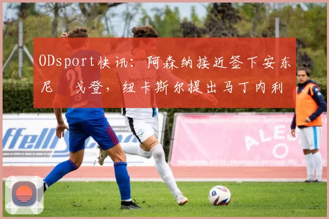 ODsport快讯：阿森纳接近签下安东尼・戈登，纽卡斯尔提出马丁内利交换条件_交易_球员_谈判