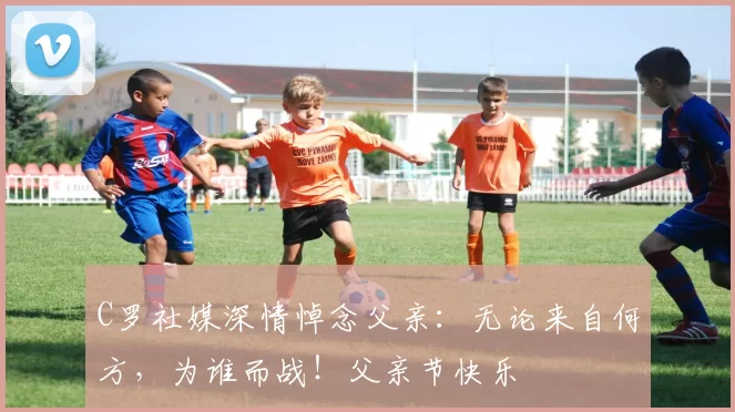 C罗社媒深情悼念父亲:无论来自何方,为谁而战!父亲节快乐️