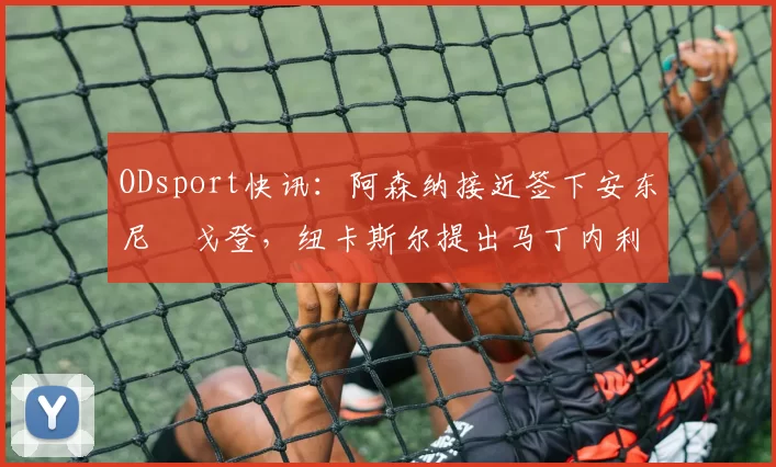 ODsport快讯:阿森纳接近签下安东尼・戈登,纽卡斯尔提出马丁内利交换条件_交易_球员_谈判