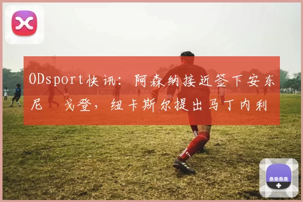 ODsport快讯:阿森纳接近签下安东尼・戈登,纽卡斯尔提出马丁内利交换条件_交易_球员_谈判