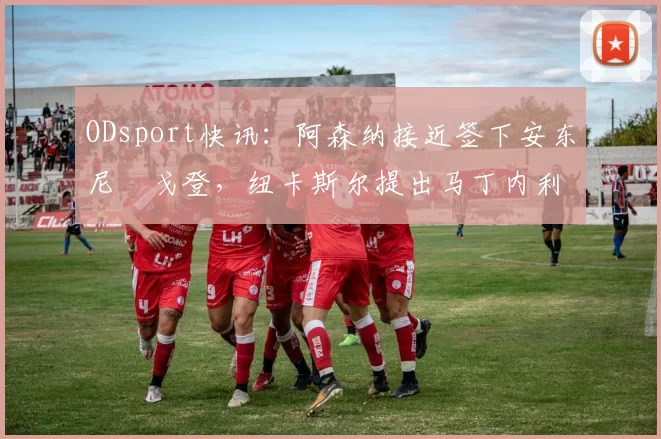 ODsport快讯:阿森纳接近签下安东尼・戈登,纽卡斯尔提出马丁内利交换条件_交易_球员_谈判