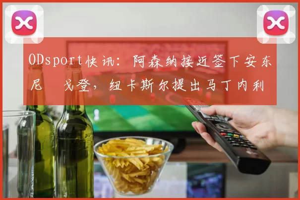 ODsport快讯：阿森纳接近签下安东尼・戈登，纽卡斯尔提出马丁内利交换条件_交易_球员_谈判