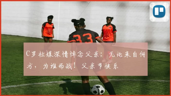 C罗社媒深情悼念父亲：无论来自何方，为谁而战！父亲节快乐️