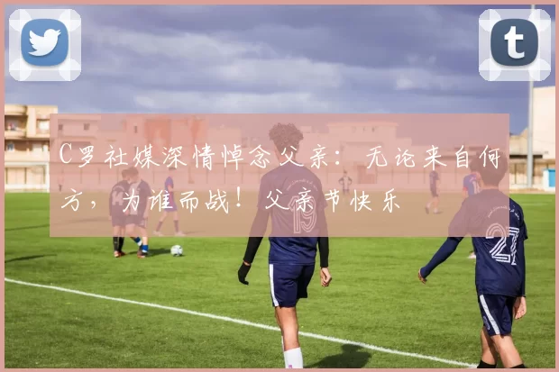 C罗社媒深情悼念父亲:无论来自何方,为谁而战!父亲节快乐️