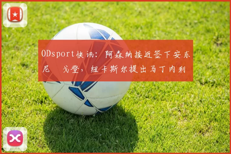 ODsport快讯：阿森纳接近签下安东尼・戈登，纽卡斯尔提出马丁内利交换条件_交易_球员_谈判