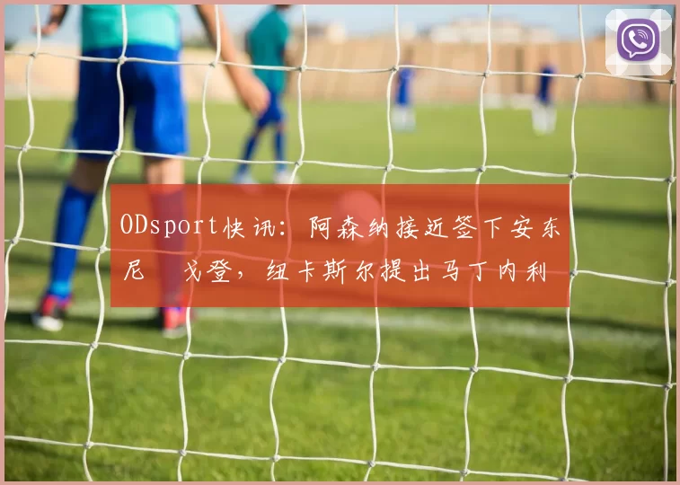 ODsport快讯:阿森纳接近签下安东尼・戈登,纽卡斯尔提出马丁内利交换条件_交易_球员_谈判