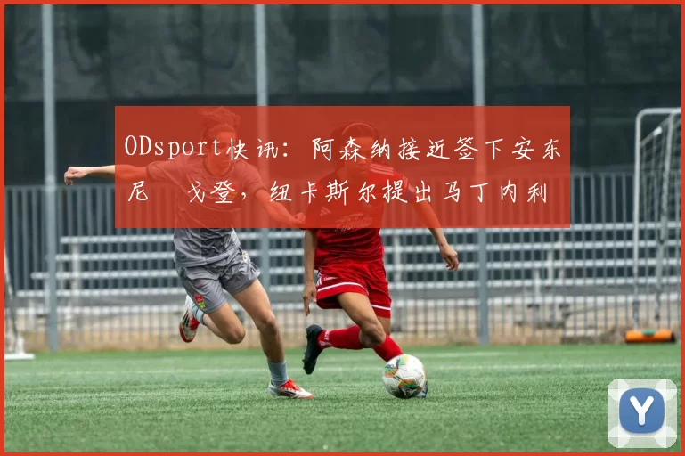ODsport快讯：阿森纳接近签下安东尼・戈登，纽卡斯尔提出马丁内利交换条件_交易_球员_谈判