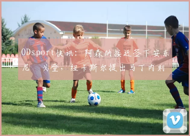 ODsport快讯：阿森纳接近签下安东尼・戈登，纽卡斯尔提出马丁内利交换条件_交易_球员_谈判