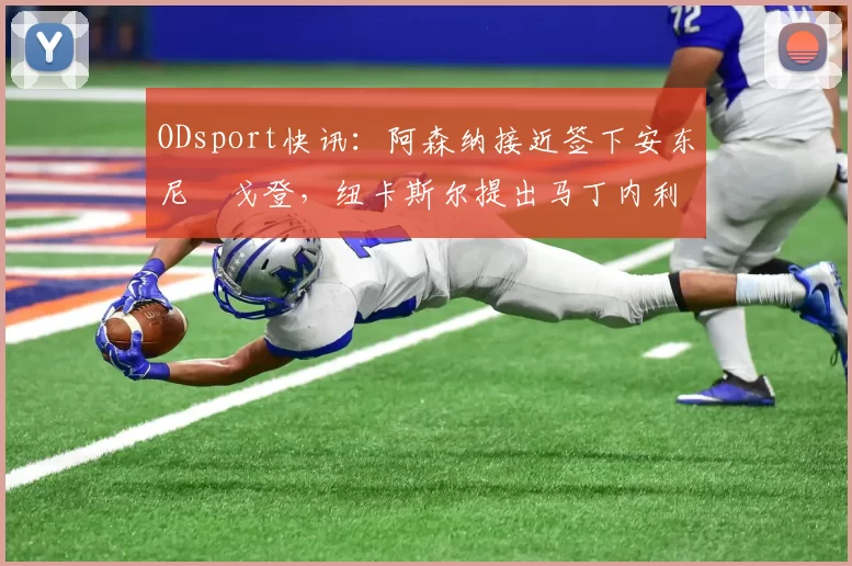 ODsport快讯：阿森纳接近签下安东尼・戈登，纽卡斯尔提出马丁内利交换条件_交易_球员_谈判
