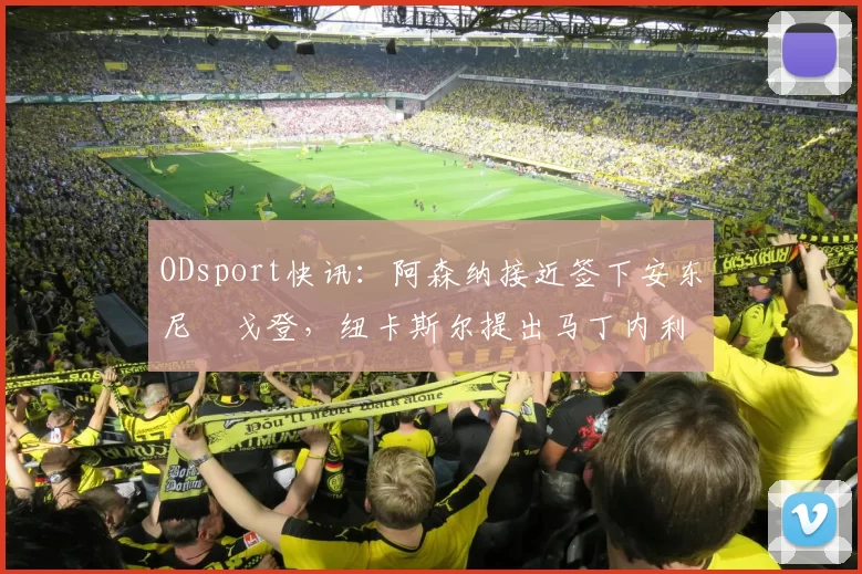 ODsport快讯：阿森纳接近签下安东尼・戈登，纽卡斯尔提出马丁内利交换条件_交易_球员_谈判