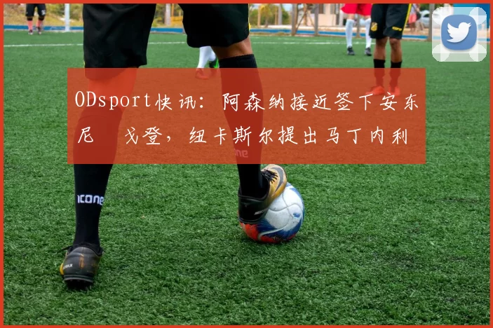 ODsport快讯：阿森纳接近签下安东尼・戈登，纽卡斯尔提出马丁内利交换条件_交易_球员_谈判