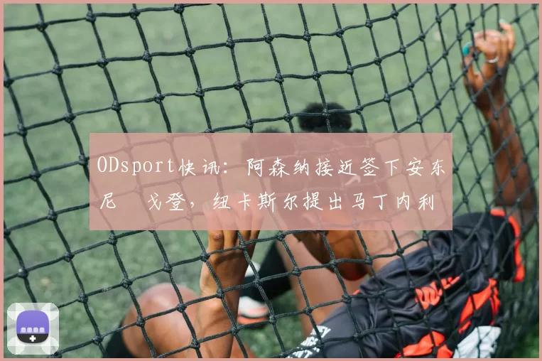 ODsport快讯:阿森纳接近签下安东尼・戈登,纽卡斯尔提出马丁内利交换条件_交易_球员_谈判