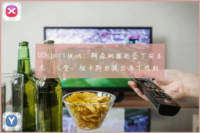 ODsport快讯：阿森纳接近签下安东尼・戈登，纽卡斯尔提出马丁内利交换条件_交易_球员_谈判
