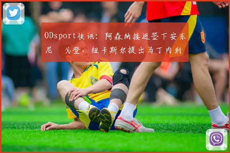 ODsport快讯：阿森纳接近签下安东尼・戈登，纽卡斯尔提出马丁内利交换条件_交易_球员_谈判