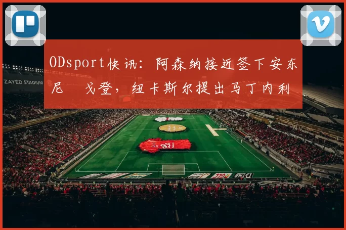 ODsport快讯:阿森纳接近签下安东尼・戈登,纽卡斯尔提出马丁内利交换条件_交易_球员_谈判