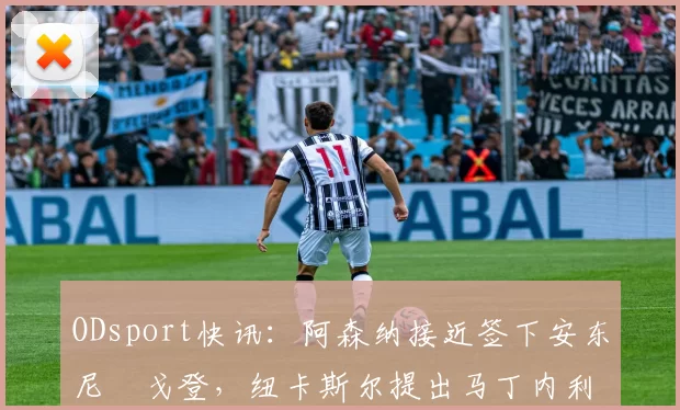 ODsport快讯：阿森纳接近签下安东尼・戈登，纽卡斯尔提出马丁内利交换条件_交易_球员_谈判