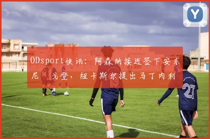 ODsport快讯:阿森纳接近签下安东尼・戈登,纽卡斯尔提出马丁内利交换条件_交易_球员_谈判