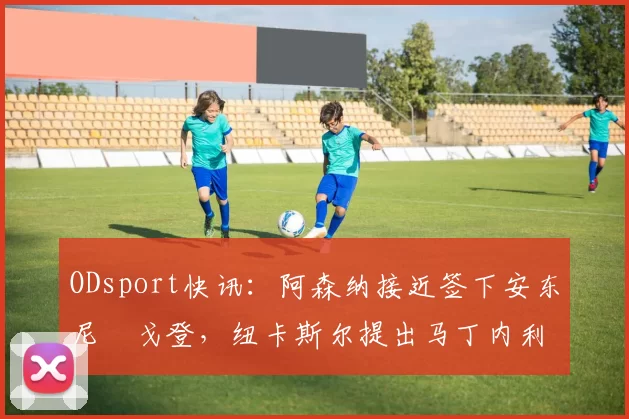 ODsport快讯：阿森纳接近签下安东尼・戈登，纽卡斯尔提出马丁内利交换条件_交易_球员_谈判
