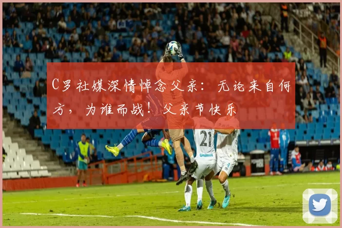 C罗社媒深情悼念父亲:无论来自何方,为谁而战!父亲节快乐️