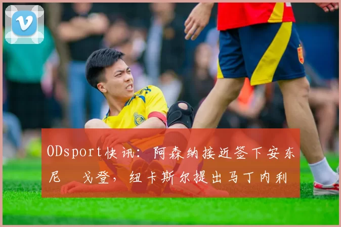 ODsport快讯：阿森纳接近签下安东尼・戈登，纽卡斯尔提出马丁内利交换条件_交易_球员_谈判