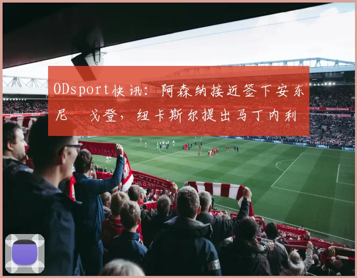 ODsport快讯：阿森纳接近签下安东尼・戈登，纽卡斯尔提出马丁内利交换条件_交易_球员_谈判