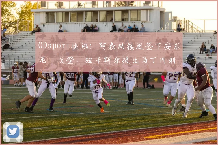 ODsport快讯：阿森纳接近签下安东尼・戈登，纽卡斯尔提出马丁内利交换条件_交易_球员_谈判