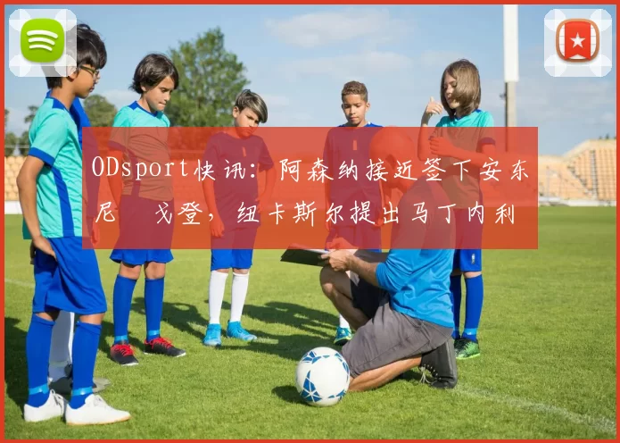 ODsport快讯：阿森纳接近签下安东尼・戈登，纽卡斯尔提出马丁内利交换条件_交易_球员_谈判