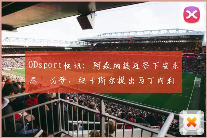 ODsport快讯：阿森纳接近签下安东尼・戈登，纽卡斯尔提出马丁内利交换条件_交易_球员_谈判