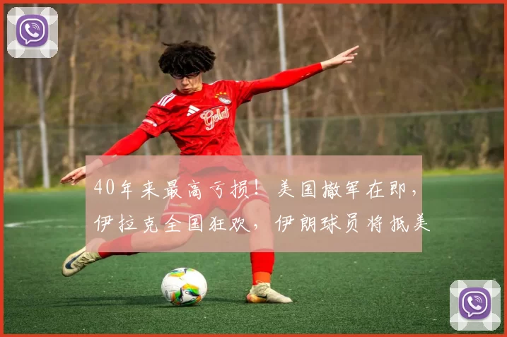 40年来最高亏损！美国撤军在即，伊拉克全国狂欢，伊朗球员将抵美