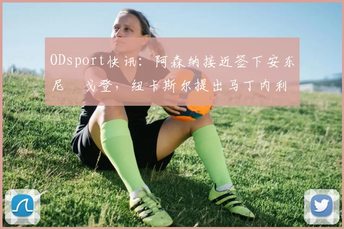 ODsport快讯：阿森纳接近签下安东尼・戈登，纽卡斯尔提出马丁内利交换条件_交易_球员_谈判
