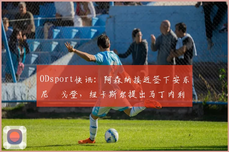 ODsport快讯:阿森纳接近签下安东尼・戈登,纽卡斯尔提出马丁内利交换条件_交易_球员_谈判