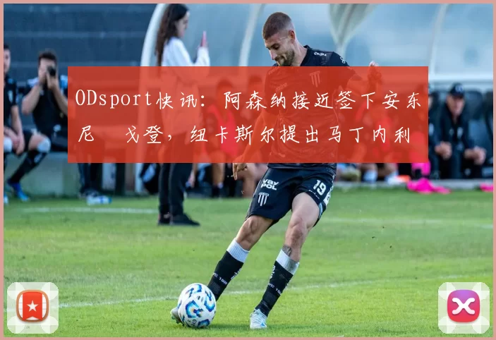 ODsport快讯：阿森纳接近签下安东尼・戈登，纽卡斯尔提出马丁内利交换条件_交易_球员_谈判