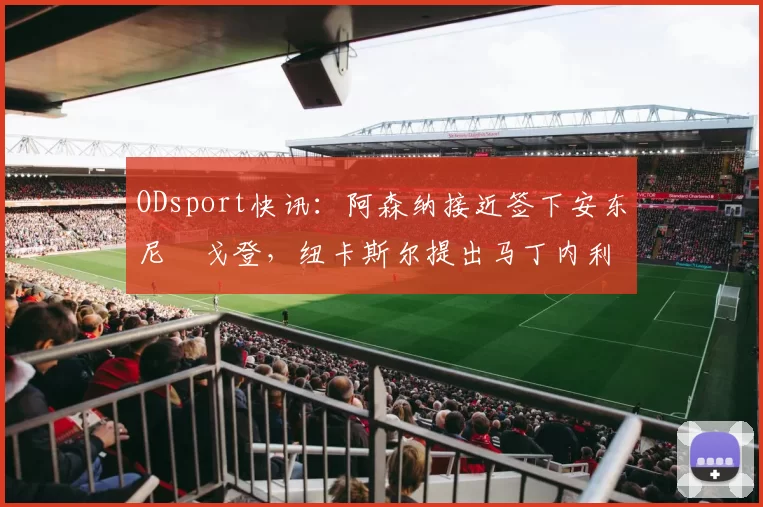 ODsport快讯：阿森纳接近签下安东尼・戈登，纽卡斯尔提出马丁内利交换条件_交易_球员_谈判