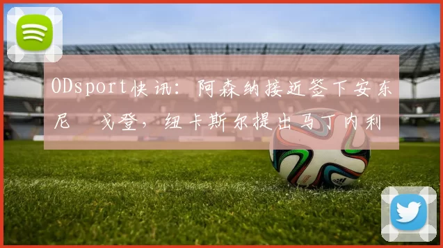 ODsport快讯:阿森纳接近签下安东尼・戈登,纽卡斯尔提出马丁内利交换条件_交易_球员_谈判