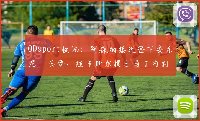 ODsport快讯：阿森纳接近签下安东尼・戈登，纽卡斯尔提出马丁内利交换条件_交易_球员_谈判