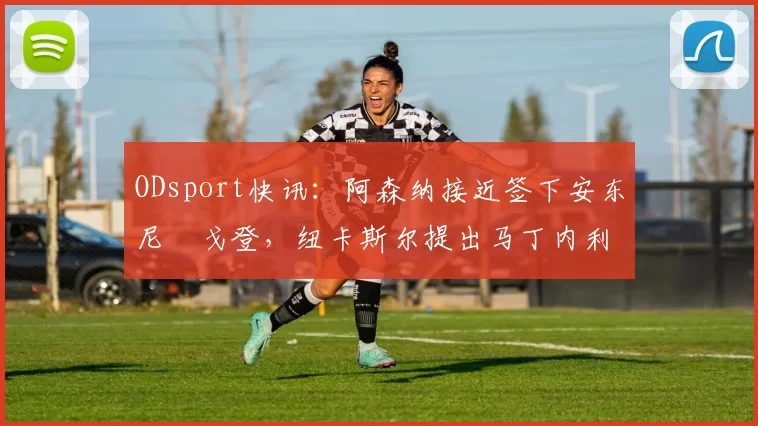 ODsport快讯：阿森纳接近签下安东尼・戈登，纽卡斯尔提出马丁内利交换条件_交易_球员_谈判
