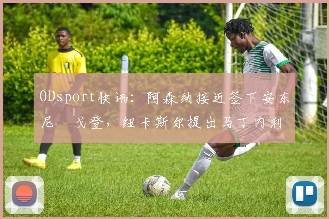 ODsport快讯:阿森纳接近签下安东尼・戈登,纽卡斯尔提出马丁内利交换条件_交易_球员_谈判