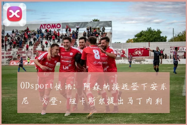 ODsport快讯:阿森纳接近签下安东尼・戈登,纽卡斯尔提出马丁内利交换条件_交易_球员_谈判