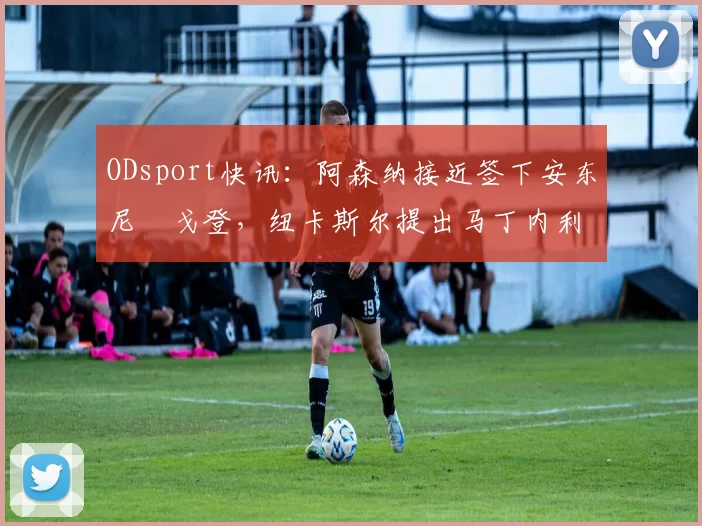 ODsport快讯：阿森纳接近签下安东尼・戈登，纽卡斯尔提出马丁内利交换条件_交易_球员_谈判