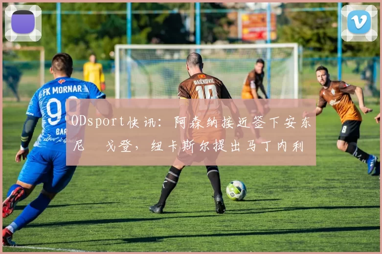 ODsport快讯:阿森纳接近签下安东尼・戈登,纽卡斯尔提出马丁内利交换条件_交易_球员_谈判